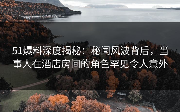 51爆料深度揭秘：秘闻风波背后，当事人在酒店房间的角色罕见令人意外