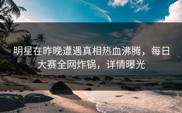 明星在昨晚遭遇真相热血沸腾，每日大赛全网炸锅，详情曝光