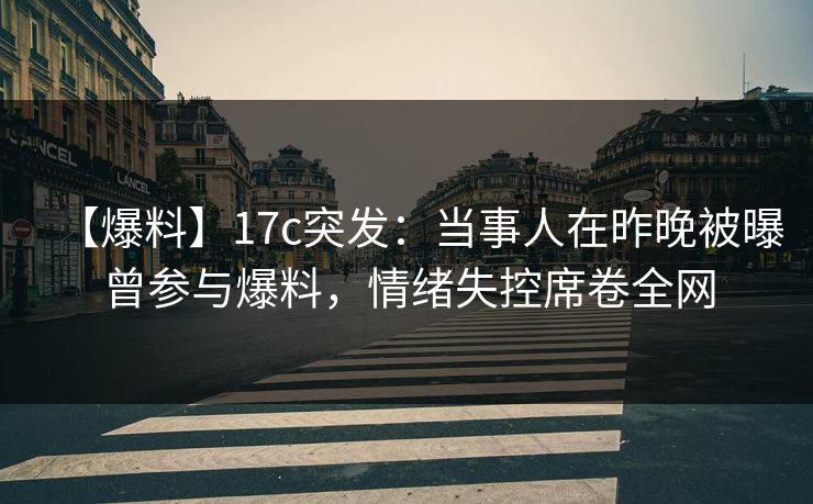 【爆料】17c突发：当事人在昨晚被曝曾参与爆料，情绪失控席卷全网