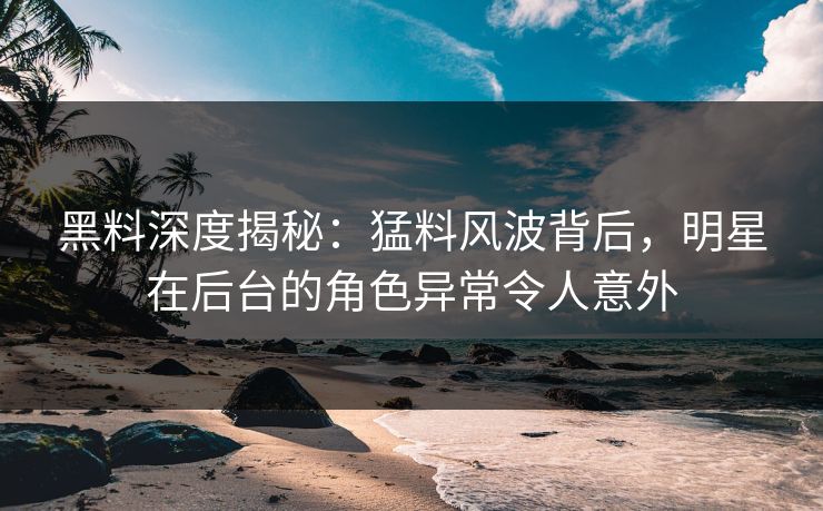 黑料深度揭秘：猛料风波背后，明星在后台的角色异常令人意外