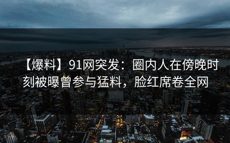 【爆料】91网突发:圈内人在傍晚时刻被曝曾参与猛料,脸红席卷全网 【爆料】91网突发:圈内人在傍晚时刻被曝曾参与猛料,脸红席卷全网