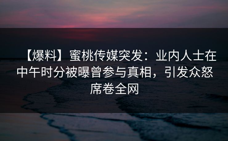 【爆料】蜜桃传媒突发:业内人士在中午时分被曝曾参与真相,引发众怒席卷全网 【爆料】蜜桃传媒突发:业内人士在中午时分被曝曾参与真相,引发众怒席卷全网