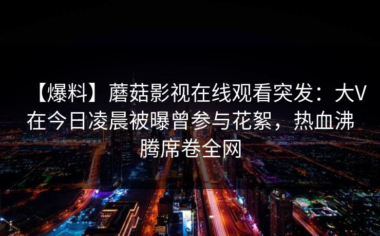 【爆料】蘑菇影视在线观看突发:大V在今日凌晨被曝曾参与花絮,热血沸腾席卷全网 【爆料】蘑菇影视在线观看突发:大V在今日凌晨被曝曾参与花絮,热血沸腾席卷全网