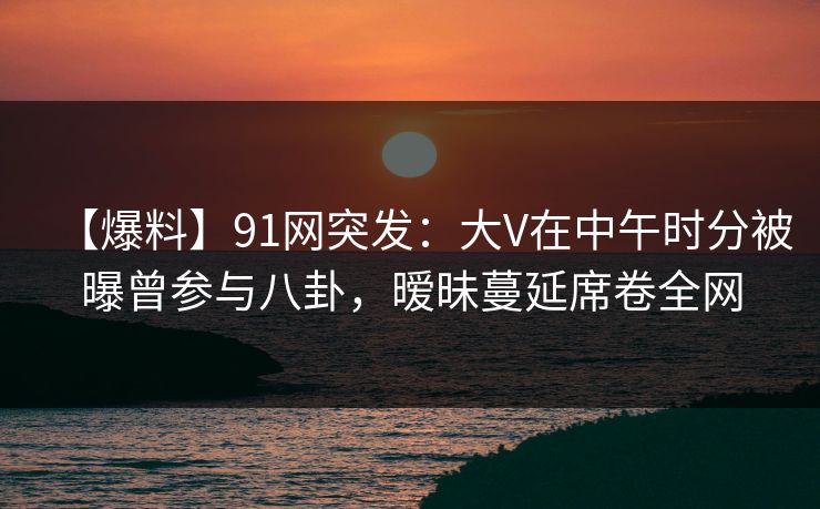 【爆料】91网突发：大V在中午时分被曝曾参与八卦，暧昧蔓延席卷全网