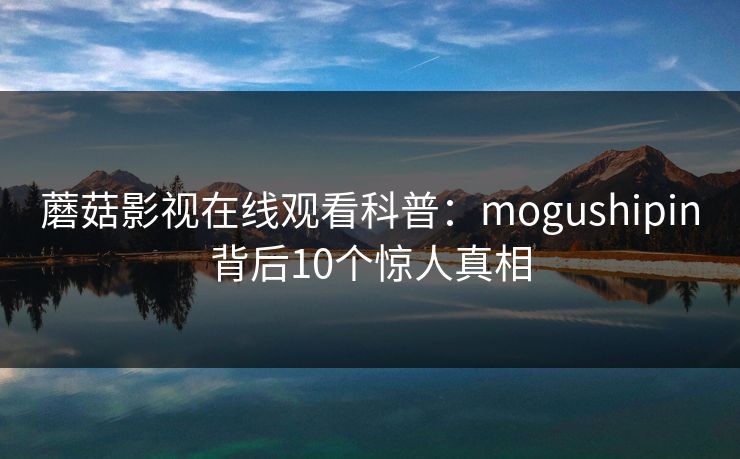 蘑菇影视在线观看科普:mogushipin背后10个惊人真相 蘑菇影视在线观看科普:mogushipin背后10个惊人真相