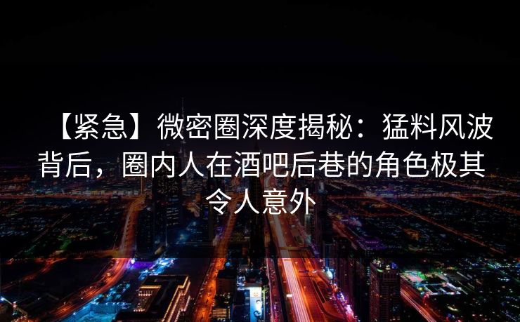 【紧急】微密圈深度揭秘：猛料风波背后，圈内人在酒吧后巷的角色极其令人意外