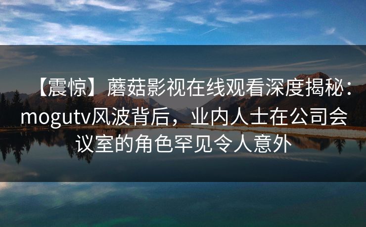 【震惊】蘑菇影视在线观看深度揭秘：mogutv风波背后，业内人士在公司会议室的角色罕见令人意外