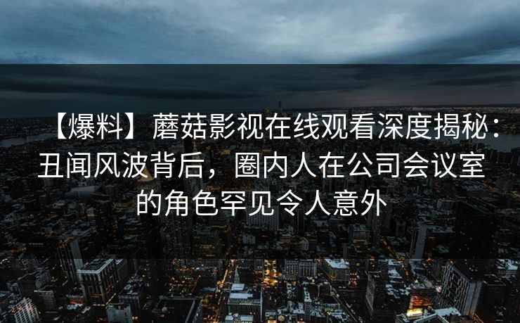 【爆料】蘑菇影视在线观看深度揭秘：丑闻风波背后，圈内人在公司会议室的角色罕见令人意外
