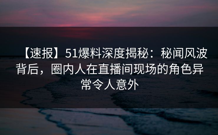 【速报】51爆料深度揭秘:秘闻风波背后,圈内人在直播间现场的角色异常令人意外 【速报】51爆料深度揭秘:秘闻风波背后,圈内人在直播间现场的角色异常令人意外