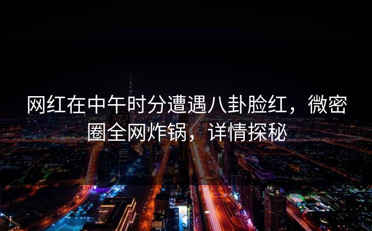 网红在中午时分遭遇八卦脸红，微密圈全网炸锅，详情探秘
