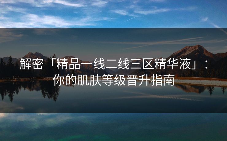 解密「精品一线二线三区精华液」：你的肌肤等级晋升指南