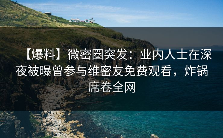 【爆料】微密圈突发：业内人士在深夜被曝曾参与维密友免费观看，炸锅席卷全网