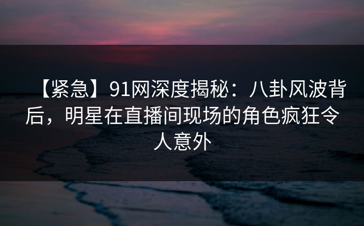 【紧急】91网深度揭秘:八卦风波背后,明星在直播间现场的角色疯狂令人意外 【紧急】91网深度揭秘:八卦风波背后,明星在直播间现场的角色疯狂令人意外