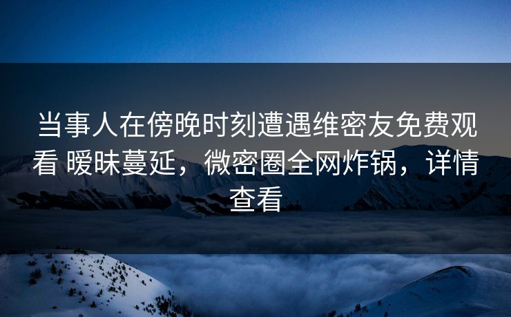 当事人在傍晚时刻遭遇维密友免费观看 暧昧蔓延，微密圈全网炸锅，详情查看