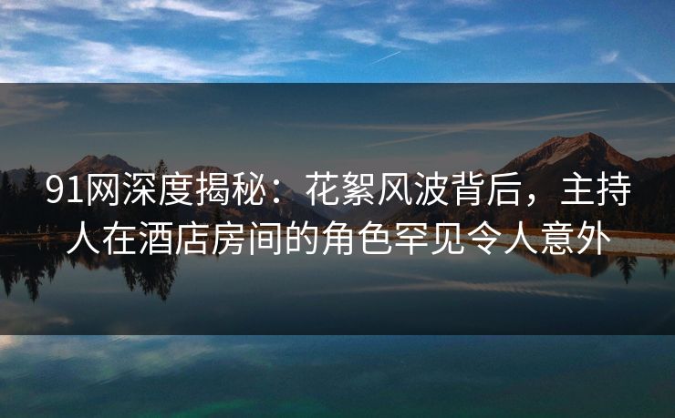 91网深度揭秘:花絮风波背后,主持人在酒店房间的角色罕见令人意外 91网深度揭秘:花絮风波背后,主持人在酒店房间的角色罕见令人意外