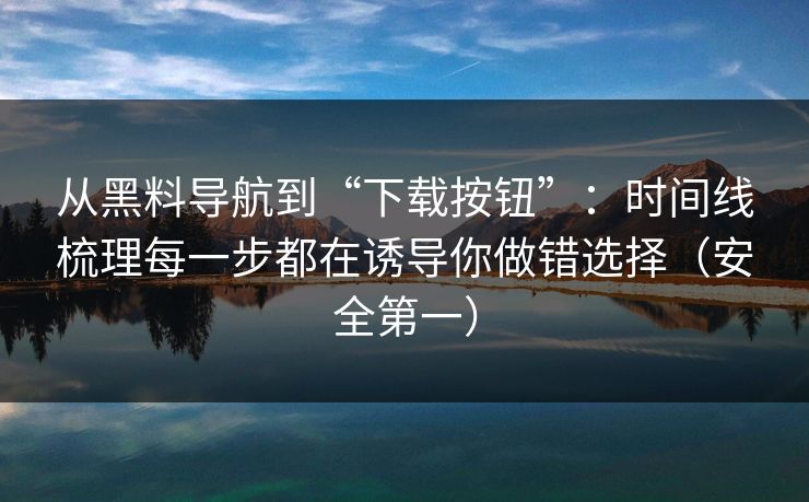 从黑料导航到“下载按钮”：时间线梳理每一步都在诱导你做错选择（安全第一）