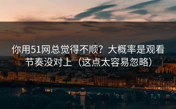 你用51网总觉得不顺？大概率是观看节奏没对上（这点太容易忽略）