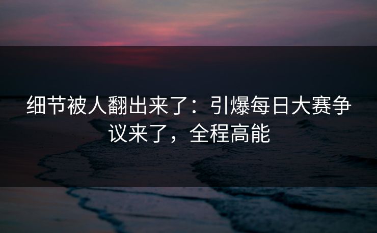 细节被人翻出来了:引爆每日大赛争议来了,全程高能 细节被人翻出来了:引爆每日大赛争议来了,全程高能